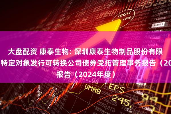 大盘配资 康泰生物: 深圳康泰生物制品股份有限公司向不特定对象发行可转换公司债券受托管理事务报告（2024年度）