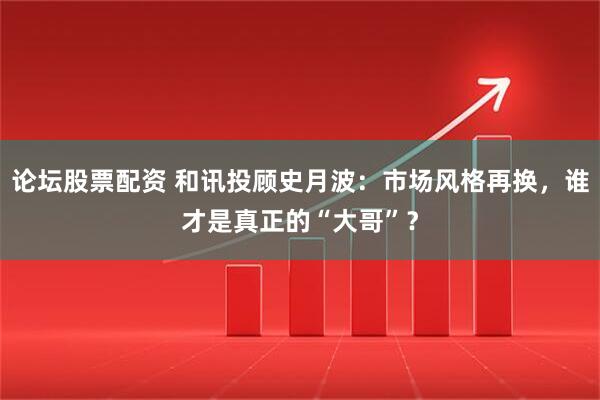 论坛股票配资 和讯投顾史月波：市场风格再换，谁才是真正的“大哥”？