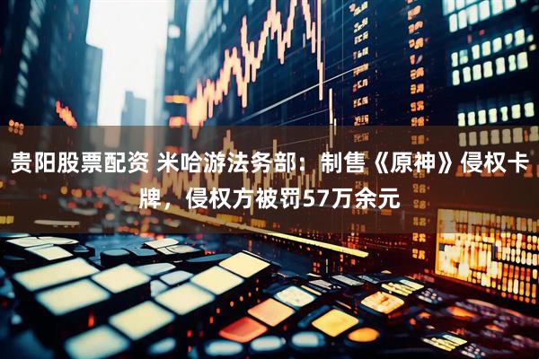 贵阳股票配资 米哈游法务部：制售《原神》侵权卡牌，侵权方被罚57万余元