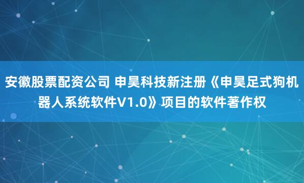 安徽股票配资公司 申昊科技新注册《申昊足式狗机器人系统软件V1.0》项目的软件著作权