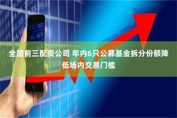 全国前三配资公司 年内6只公募基金拆分份额降低场内交易门槛