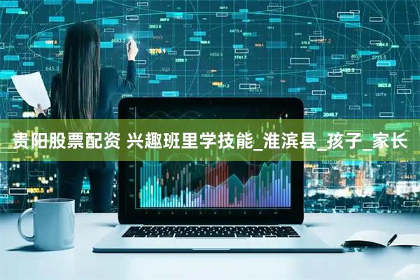 贵阳股票配资 兴趣班里学技能_淮滨县_孩子_家长
