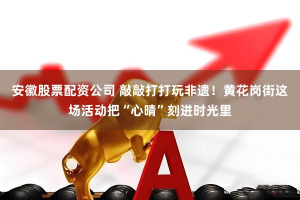 安徽股票配资公司 敲敲打打玩非遗！黄花岗街这场活动把“心晴”刻进时光里