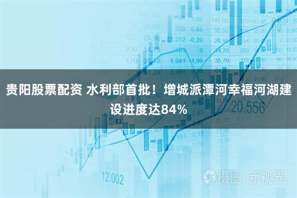 贵阳股票配资 水利部首批！增城派潭河幸福河湖建设进度达84%