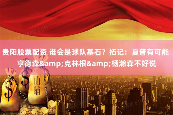 贵阳股票配资 谁会是球队基石？拓记：夏普有可能 亨德森&克林根&杨瀚森不好说
