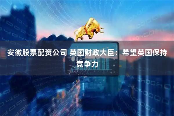 安徽股票配资公司 英国财政大臣：希望英国保持竞争力
