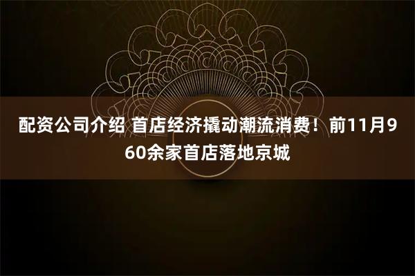 配资公司介绍 首店经济撬动潮流消费！前11月960余家首店落地京城
